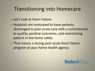 Transitioning into Homecare
– Let’s look at Heart Failure
– Hospitals are motivated to have patients
discharged to post acute care with a commitment
to quality, positive outcomes, and maintaining
patient in the home safely
– That means a strong post acute heart failure
program at your home health agency
 