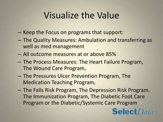 Visualize the Value
– Keep the Focus on programs that support:
– The Quality Measures: Ambulation and transferring as
well as med management
– All outcome measures at or above 85%
– The Process Measures: The Heart Failure Program,
The Wound Care Program,
– The Pressures Ulcer Prevention Program, The
Medication Teaching Program,
– The Falls Risk Program, The Depression Risk Program.
The Immunization Program, The Diabetic Foot Care
Program or the Diabetic/Systemic Care Program
 