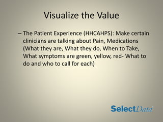 Visualize the Value
– The Patient Experience (HHCAHPS): Make certain
clinicians are talking about Pain, Medications
(What they are, What they do, When to Take,
What symptoms are green, yellow, red- What to
do and who to call for each)
 