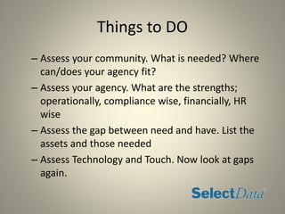 Things to DO
– Assess your community. What is needed? Where
can/does your agency fit?
– Assess your agency. What are the strengths;
operationally, compliance wise, financially, HR
wise
– Assess the gap between need and have. List the
assets and those needed
– Assess Technology and Touch. Now look at gaps
again.
 