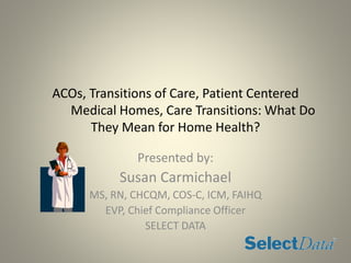 ACOs, Transitions of Care, Patient Centered
Medical Homes, Care Transitions: What Do
They Mean for Home Health?
Presented by:
Susan Carmichael
MS, RN, CHCQM, COS-C, ICM, FAIHQ
EVP, Chief Compliance Officer
SELECT DATA
 