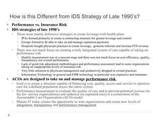 How is this Different from IDS Strategy of Late 1990’s? Performance vs. Insurance Risk IDS strategies of late 1990’s  These were mainly defensive strategies to create leverage with health plans IPAs formed primarily to create a contracting structure for greater leverage and control  Groups formed to be able to take on and manage capitation payments Hospitals bought physician practices to create leverage,  generate referrals and increase FFS revenue There was not much focus on creating a truly integrated system of care capable of taking on performance risk Quality measurement was in a nascent stage and there was not much focus on cost efficiency, quality, transparency nor overall performance Lack of good risk adjustment methodologies and performance assessment lead to some organizations taking on inappropriate levels of insurance risk Very little attention to physician management and productivity dropped in owned practices Information Technology in general and EMR technology in particular was expensive and immature ACOs are designed to take on and manage  performance risk  Goal is to create a structure capable of balancing cost, quality, access and service to optimize care for a defined population across the entire system Performance measurement to evaluate the quality of care and to prevent potential overuse (in fee for- service organizations) and underuse (in capitated ones) is a cornerstone of the Accountable Care Organization (ACO) model Mature IT today creates the opportunity to wire organizations and create new levels of  integration ,  transparency  and  performance management 