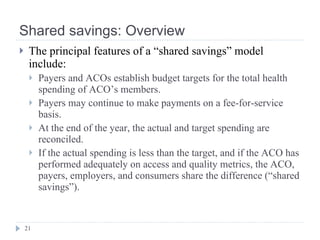Shared savings: Overview The principal features of a “shared savings” model include: Payers and ACOs establish budget targets for the total health spending of ACO’s members. Payers may continue to make payments on a fee-for-service basis. At the end of the year, the actual and target spending are reconciled. If the actual spending is less than the target, and if the ACO has performed adequately on access and quality metrics, the ACO, payers, employers, and consumers share the difference (“shared savings”). 