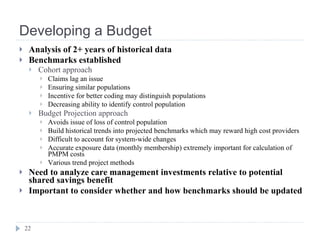 Developing a Budget Analysis of 2+ years of historical data Benchmarks established Cohort approach Claims lag an issue Ensuring similar populations Incentive for better coding may distinguish populations Decreasing ability to identify control population Budget Projection approach Avoids issue of loss of control population Build historical trends into projected benchmarks which may reward high cost providers Difficult to account for system-wide changes Accurate exposure data (monthly membership) extremely important for calculation of PMPM costs Various trend project methods Need to analyze care management investments relative to potential shared savings benefit Important to consider whether and how benchmarks should be updated 