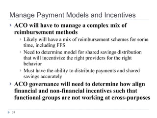 Manage Payment Models and Incentives ACO will have to manage a complex mix of reimbursement methods Likely will have a mix of reimbursement schemes for some time, including FFS Need to determine model for shared savings distribution that will incentivize the right providers for the right behavior Must have the ability to distribute payments and shared savings accurately ACO governance will need to determine how align financial and non-financial incentives such that functional groups are not working at cross-purposes 