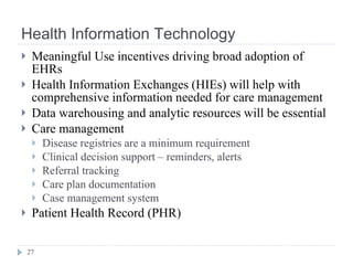 Health Information Technology Meaningful Use incentives driving broad adoption of EHRs Health Information Exchanges (HIEs) will help with comprehensive information needed for care management Data warehousing and analytic resources will be essential Care management  Disease registries are a minimum requirement Clinical decision support – reminders, alerts Referral tracking Care plan documentation Case management system Patient Health Record (PHR) 
