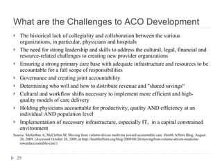 What are the Challenges to ACO Development The historical lack of collegiality and collaboration between the various organizations, in particular, physicians and hospitals The need for strong leadership and skills to address the cultural, legal, financial and resource-related challenges to creating new provider organizations Ensuring a strong primary care base with adequate infrastructure and resources to be accountable for a full scope of responsibilities Governance and creating joint accountability Determining who will and how to distribute revenue and "shared savings“ Cultural and workflow shifts necessary to implement more efficient and high-quality models of care delivery Holding physicians accountable for productivity, quality AND efficiency at an individual AND population level Implementation of necessary infrastructure, especially IT,  in a capital constrained environment Source: McKethan A, McClellan M. Moving from volume-driven medicine toward accountable care. Health Affairs Blog. August 20, 2009. (Accessed October 26, 2009, at http://healthaffairs.org/blog/2009/08/20/movingfrom-volume-driven-medicine-towardaccountable-care/) 
