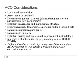 ACO Considerations Local market conditions Assessment of readiness Determine alignment strategy (alone, strengthen current partnerships, new partnerships) Establish governance and management structure Ensure have right leadership, experience and mix of skill-sets Determine capital requirements Determine IT strategy Establish quality and operational improvement methodology Integrate with other changes (e.g. meaningful use, ICD-10, PCMH) Define a time-boxed tactical pathway to achievement of an ACO organization with effective tracking and course correction mechanisms 