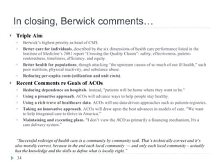 In closing, Berwick comments… Triple Aim Berwick’s highest priority as head of CMS Better care for individuals , described by the six dimensions of health care performance listed in the Institute of Medicine’s 2001 report “Crossing the Quality Chasm”: safety, effectiveness, patient-centeredness, timeliness, efficiency, and equity. Better health for populations , though attacking “the upstream causes of so much of our ill health,” such poor nutrition, physical inactivity, and substance abuse. Reducing per-capita costs (utilization and unit costs) . Recent Comments re Goals of ACOs Reducing dependence on hospitals . Instead, "patients will be home where they want to be." Using a proactive approach . ACOs will advance ways to help people stay healthy. Using a rich trove of healthcare data . ACOs will use data-driven approaches such as patients registries. Taking an innovative approach . ACOs will draw upon the best advances in models of care. "We want to help integrated care to thrive in America.” Maintaining and executing plans . "I don’t view the ACO as primarily a financing mechanism, It's a care delivery system.”  “ Successful redesign of health care is a community by community task. That’s technically correct and it’s also morally correct, because in the end each local community  — and only each local community – actually has the knowledge and the skills to define what is locally right.” 