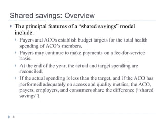 Shared savings: Overview <ul><li>The principal features of a “shared savings” model include: </li></ul><ul><ul><li>Payers ...
