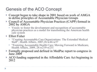Genesis of the ACO Concept <ul><li>Concept began to take shape in 2001 based on work of AMGA to define principles of Accou...