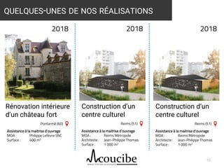 Assistance à la maitrise d’ouvrage
MOA : Reims Métropole
Architecte : Jean-Philippe Thomas
Surface : 1 000 m2
10
QUELQUES-UNES DE NOS RÉALISATIONS
2018 2018
Rénovation intérieure
d’un château fort
Construction d’un
centre culturel
Pontarmé (60) Reims (51)
Assistance à la maitrise d’ouvrage
MOA : Philippe Lefèvre SNC
Surface : 400 m2
Assistance à la maitrise d’ouvrage
MOA : Reims Métropole
Architecte : Jean-Philippe Thomas
Surface : 1 000 m2
2018
Construction d’un
centre culturel
Reims (51)
 