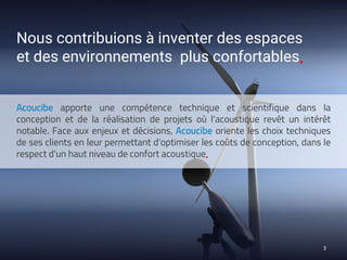 Acoucibe apporte une compétence technique et scientifique dans la
conception et de la réalisation de projets où l'acoustique revêt un intérêt
notable. Face aux enjeux et décisions, Acoucibe oriente les choix techniques
de ses clients en leur permettant d'optimiser les coûts de conception, dans le
respect d'un haut niveau de confort acoustique▪
3
Nous contribuions à inventer des espaces
et des environnements plus confortables▪
 