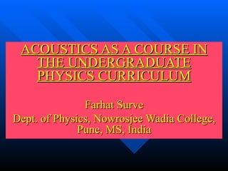 ACOUSTICS AS A COURSE IN THE UNDERGRADUATE PHYSICS CURRICULUM Farhat Surve Dept. of Physics, Nowrosjee Wadia College, Pune, MS, India 
