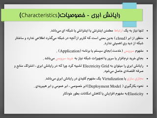 )‫خصوصیات‬ - ‫ابری‬ ‫رایانش‬Characteristics(
●‫یک‬ ‫به‬ ‫نیاز‬ ‫تنها‬‫ارتباط‬.‫باشد‬‫می‬ ‫ای‬ ‫شبکه‬ ‫یا‬ ‫اینترانتی‬ ‫یا‬ ‫اینترنتی‬ ‫مطمئن‬
●) ‫ابر‬ ‫از‬ ‫منظور‬cloud‫ساختار‬ ‫و‬ ‫ندارد‬ ‫اطلاعی‬ ‫گذرد‬‫می‬ ‫شبکه‬ ‫در‬ ‫آنچه‬ ‫از‬ ‫کاربر‬ ‫که‬ ‫است‬ ‫معنی‬ ‫بدین‬ (
.‫ندارد‬ ‫اهمیتی‬ ‫وی‬ ‫دید‬ ‫از‬ ‫شبکه‬
●‫مفهوم‬‫سرویس‬) ‫برنامه‬ ‫یا‬ ‫سیستم‬ ‫)خدمت(بجای‬Application. (
●‫به‬ ‫نیاز‬ ‫شبکه‬ ‫تجهیزات‬ ‫یا‬ ‫سرور‬ ‫یا‬ ‫افزار‬‫نرم‬ ‫خرید‬ ‫بجای‬‫سرویس‬ ‫خرید‬. ‫باشد‬‫می‬
●‫به‬ ‫میتوان‬ ‫را‬ ‫ابری‬ ‫رایانش‬Electricity Grid‫و‬ ‫منابع‬ ‫اشتراک‬ ، ‫ابری‬ ‫رایانش‬ ‫در‬ ‫که‬ ‫چرا‬ ‫کرد‬ ‫تشبیه‬
.‫شود‬‫می‬ ‫حاصل‬ ‫اقتصادی‬ ‫صرفه‬
●‫سازی‬ ‫مجازی‬‫یا‬Virtulization.‫باشد‬‫می‬ ‫ابری‬ ‫رایانش‬ ‫در‬ ‫کلیدی‬ ‫مفهوم‬ ‫یک‬
●) ‫بکارگیری‬ ‫نحوه‬Deployment Model. ‫هیبریدی‬ ‫ابر‬ ‫و‬ ‫اعمومی‬ ‫ابر‬ ، ‫خصوصی‬ ‫(ابر‬
●Elasticity‫خودکار‬ ‫بطور‬ ‫امکانات‬ ‫کاهش‬ ‫یا‬ ‫افزایش‬ ‫مفهوم‬ ‫به‬
 