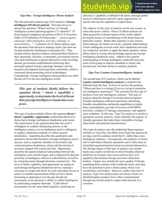 American Intelligence Journal
Page 56
Vol 32, No 1
Type One: Foreign Intelligence Threat Analysis
The first and most common type of CI analysis is foreign
intelligence (FI) threat analysis. This type strives to
answer the question, “Where and how is a foreign
intelligence system operating against U.S. interests?” FI
threat analysts emphasize the portion of the U.S. Executive
Order 12333 definition of CI that reads, “…protect against
espionage, other intelligence activities, sabotage, or
assassinations....”1
Customers for FI threat analysis span
the spectrum from tactical to strategic actors, but most are
located outside the Intelligence Community (IC). They
include military decision-makers concerned about threats to
their operations, facilities, or personnel; government seniors
who need information to protect themselves while traveling
abroad; government establishments protecting their
personnel against foreign espionage attempts; and the
research, development and acquisition community, which is
concerned about protecting critical technologies.
Consequently, foreign intelligence threat products are often
the face of CI to the non-intelligence world.
This type of analysis ideally follows the
equation threat = intent x capability x
opportunity,todeterminethelevelofthreat
thataforeignintelligence/clandestineactor
poses.
This type of analysis ideally follows the equation threat =
intentxcapabilityxopportunity,todeterminethelevelof
threat that a foreign intelligence/clandestine actor poses.
The intent factor in the equation describes the actor’s
willingness to conduct threatening actions; in the
intelligence context, it is an intelligence actor’s willingness
to employ clandestine methods to collect secured
information. Capability describes the quantitative and
qualitative factors that facilitate a foreign intelligence actor’s
success, such as expertise, freedom of movement, and
communications mechanisms, along with the amount of
resources aligned with a particular task. Opportunity
describes the spatial-temporal relationships between the
intelligence actor and the target, and is impacted by physical
proximity of intelligence officers to a desired item, as well as
by virtual proximity through electronic connectivity.2
The
level of intent, capability, and opportunity are unique to
each foreign intelligence/clandestine service, making it
necessary to weigh each factor for each individual service to
come to a reliable measurement of that service’s threat.
Increasing in importance over the past decade are
assessments of an adversary’s ability to collect intelligence
by penetrating computer networks. “Cyber threat”
assessments use the same threat equation, measuring an
adversary’s capability combined with intent, although global
access to information networks opens opportunities to
anyone who has the capability to exploit them.
The subjects of this type of analysis can be any country or
entity that poses a threat. Hence, FI threat analysts are
often generalists in broad regions of the world, seldom
having the luxury of concentrating on the threat from one
particular country. Rather than expertise in one country,
threat analysts are better served by a general understanding
of how intelligence services work, how clandestine activities
are conducted, and how to apply the threat equation, which
allows them to overlay that knowledge against any foreign
intelligence/clandestine actor. Added to this general
understanding of foreign intelligence tradecraft must also
come a firm grasp on analytic standards to clearly and
persuasively articulate threats in analytic products.
Type Two: Counter-Counterintelligence Analysis
The second type of CI analysis, which can be labeled
counter-counterintelligence analysis, is related to but
different from the first. It strives to answer the question,
“Where and how is a foreign CI service trying to neutralize
our intelligence operations?” The customer for this type of
analysis is our own intelligence collector. This type of
analysis identifies foreign CI activities directed against
friendly intelligence collection operations, identifying
friendly vulnerabilities and hostile capabilities to exploit
those vulnerabilities; provides CI reviews of HUMINT
activities; conducts CI damage assessments; and supports
asset validation. In this way, Type Two analysis is similar to
operations security analysis, which identifies the aspects of
friendly operations that make them vulnerable to foreign
observation and potential neutralization.3
This type of analysis uses the traditional threat equation
similarly to Type One, but differs from Type One analysis by
serving a narrow audience inside the IC, rather than a non-
intelligence audience. Consequently, this analysis is closely
tied to individual collection operations and is often done in
immediateorganizationalproximitytocustomersthemselves.
The foreign targets of this type of analysis can include
nearly any country worldwide in which friendly collection
platforms are located, since most countries have a CI
capability that monitors foreign activities within their
borders. Targets also include the most capable CI threats
emanating from countries with worldwide reach, since they
have the potential to pose a third-country threat even
outside their own borders. However, unlike Type One CI
analysis, Type Two analysis does not always result in a
finished analytic product, but is often communicated
through less formal analytic output nodes directly to a
customer.
 