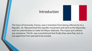 Introduction 
The town of Cannevile, France, was in transition frombeing a Monarchy to a 
Republic. Dr. Massarel lead the republic movement and went to the Mayoralty 
with his subordinates to make the Mayor abdicate. The mayor quit without 
any resistance. The Dr. was overwhelmed that finally they were free, but no 
one apart fromhim seemed to be excited. 
 