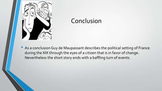 Conclusion 
• As a conclusion Guy de Maupassant describes the political setting of France 
during the XIX through the eyes of a citizen that is in favor of change. 
Nevertheless the short story ends with a baffling turn of events. 
