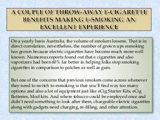 On a yearly basis Australia, the volume of smokers lessens. That is in
direct correlation, nevertheless, the number of grown ups esmoking
has grown because electric cigarettes have become much more well
known. Numerous reports found out that e cigarettes and also
vaporizers had been 60% far better in helping folks stop smoking
cigarettes in comparison to patches as well as gum.
But one of the concerns that previous smokers come across whenever
they need to switch to esmoking is that you'll find way too many
options and also a lot of equipment just like eCig Starter Kits, eCig
Batteries, Mod kits. And where tobacco could be employed once and
didn’t need something to look after them, chargeable electric cigarettes
along with gadgets need charging, re-filling, and other attention.
 