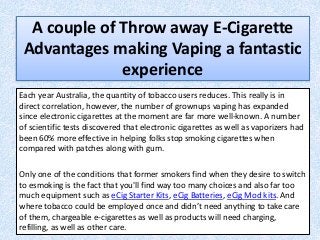 A couple of Throw away E-Cigarette
Advantages making Vaping a fantastic
experience
Each year Australia, the quantity of tobacco users reduces. This really is in
direct correlation, however, the number of grownups vaping has expanded
since electronic cigarettes at the moment are far more well-known. A number
of scientific tests discovered that electronic cigarettes as well as vaporizers had
been 60% more effective in helping folks stop smoking cigarettes when
compared with patches along with gum.
Only one of the conditions that former smokers find when they desire to switch
to esmoking is the fact that you'll find way too many choices and also far too
much equipment such as eCig Starter Kits, eCig Batteries, eCig Mod kits. And
where tobacco could be employed once and didn’t need anything to take care
of them, chargeable e-cigarettes as well as products will need charging,
refilling, as well as other care.
 