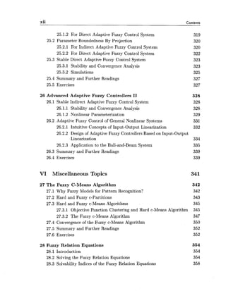 xii Contents
25.1.2 For Direct Adaptive Fuzzy Control System
25.2 Parameter Boundedness By Projection
25.2.1 For Indirect Adaptive Fuzzy Control System
25.2.2 For Direct Adaptive Fuzzy Control System
25.3 Stable Direct Adaptive Fuzzy Control System
25.3.1 Stability and Convergence Analysis
25.3.2 Simulations
25.4 Summary and Further Readings
25.5 Exercises
26 Advanced Adaptive Fuzzy Controllers I1 328
26.1 Stable Indirect Adaptive Fuzzy Control System 328
26.1.1 Stability and Convergence Analysis 328
26.1.2 Nonlinear Parameterization 329
26.2 Adaptive Fuzzy Control of General Nonlinear Systems 331
26.2.1 Intuitive Concepts of Input-Output Linearization 332
26.2.2 Design of Adaptive Fuzzy Controllers Based on Input-Output
Linearization 334
26.2.3 Application to the Ball-and-Beam System 335
26.3 Summary and Further Readings 339
26.4 Exercises 339
VI Miscellaneous Topics 341
27 The Fuzzy C-Means Algorithm
27.1 Why Fuzzy Models for Pattern Recognition?
27.2 Hard and Fuzzy c-Partitions
27.3 Hard and Fuzzy c-Means Algorithms
27.3.1 Objective Function Clustering and Hard c-Means Algorithm
27.3.2 The Fuzzy c-Means Algorithm
27.4 Convergence of the Fuzzy c-Means Algorithm
27.5 Summary and Further Readings
27.6 Exercises
28 Fuzzy Relation Equations
28.1 Introduction
28.2 Solving the Fuzzy Relation Equations
28.3 Solvability Indices of the Fuzzy Relation Equations
 