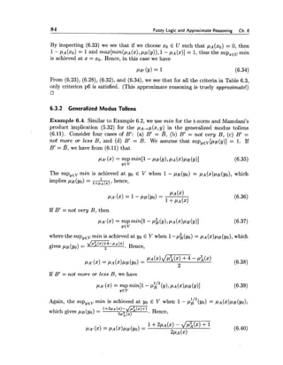 84 Fuzzy Logic and Approximate Reasoning Ch.6
By inspecting (6.33) we see that if we choose xo E U such that pA(xO)= 0, then
1-,UA(XO)= 1and max[min(p~(x),PB(y)),1- PA (x)] = 1,thus the supxEumin
is achieved at x = XO. Hence, in this case we have
PBI(Y)= 1 (6.34)
From (6.23), (6.28), (6.32), and (6.34), we see that for all the criteria in Table 6.3,
only criterion p6 is satisfied. (This approximate reasoning is truely approximate!)
6.3.2 Generalized Modus Tollens
Example 6.4. Similar to Example 6.2, we use min for the t-norm and Mamdani's
product implication (5.32) for the ~ A + B ( x ,y)_in the generalized modus tollens
(6.11). Consider four cases of B': (a) B' = B, (b) B' = not very B, (c) B' =
not more or less B, and (d) B' = B. We assume that supYEV[pB(y)]= 1. If
B' = B, we have from (6.11) that
The sup,,, min is achieved at yo E V when 1- pB(yo) = pA(x)pB(yo), which
hence,implies PB(YO)=
PA' (2) = 1- PB(YO)=
PA ($1
1+PA($1
If B' = not very B, then
where the sup,,, min is achieved at yo E V when 1-&(yo) = pA(x)pB(yo),which
gives pa (yo)= d':(x)+4-'*(x)2 . Hence,
If B' = not more or less B, we have
Again, the sup,,, min is achieved at yo E V when 1- pg2(y0) = pA(x)pB(YO),
which gives ,UB(yo) = 1+2rr (x)-/r:(x)+l. Hence,
2': (2)
 