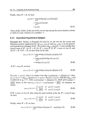 Sec. 6.3. Properties of the Implication Rules 85
Finally, when B' = B, we have
From (6.36), (6.38), (6.40) and (6.41) we see that among the seven intuitive criteria
in Table 6.4 only criterion t5 is satisfied. CI
6.3.3 Generalized Hypothetical Syllogism
Example 6.5. Similar to Examples 6.2 and 6.4, we use min for the t-norm and
Mamdani product implication for the ~ A + B ( x ,y) and PB/+~(Y,Z) in the general-
ized hypothetical syllogism (6.12). We assume supYEv[p~(y)]= 1and consider four
typical cases of B': (a) B' = B, (b) B' = very B, (c) B' = more or less B, and
(d) B' = B. If B' = B, we have from (6.12) that
If B' = very B, we have
If PA(X) > PC(z), then it is always true that PA (X)PB(y) > p i (y),uc(z), thus,
2
PA-~C'( 2 , ~ )= supYEvP~(Y)PC(Z)= PC(Z).IfPA($) i PC(Z),then the supyEvmin
is achieved at yo E V, when PA (X)PB(YO)= ,u;(y~)pc(~),which gives pB(yo) =
&. hence, in this case ,ua+c~(x,z)= p ~ ( x ) p ~ ( y ~ )= s.In summary, wefit (2)'
obtain
If B' = more or less B, then using the same method as for the B' = very B case,
we have
PA(%) if PA(X)< PC(Z)
if PA (m) PC(Z)P A ( X )
Finally, when B' = B, we have
 