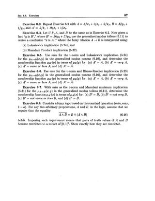 Sec. 6.5. Exercises 87
Exercise 6.3. Repeat Exercise 6.2 with A = .6/xl +11x2+.9/x3, B = .6/yl +
llyz,,and A' = .5/x1 +.9/x2 +1/23.
Exercise 6.4. Let U,V,A, and B be the same as in Exercise 6.2. Now given a
fact "y is B'," where B' = .9/yl +.7/y2, use the generalizedmodus tollens (6.11) to
derive a conclusion "x is A'," where the fuzzy relation A +B is interpreted using:
(a) Lukasiewicz implication (5.24), and
(b) Mamdani Product implication (5.32).
Exercise 6.5. Use min for the t-norm and Lukasiewicz implication (5.24)
for the p A + . ~ ( x ,y) in the generalized modus ponens (6.10), and determine the
membership function p ~ t(y) in terms of pB(y) for: (a) A' = A, (b) A' = very A,
(c) A' = more or less A, and (d) A' = A.
Exercise 6.6. Use min for the t-norm and Dienes-Rescher implication (5.23)
for the P ~ + . ~ ( x , Y )in the generalized modus ponens (6.10), and determine the
membership function p ~ j ( y )in terms of p ~ ( y )for: (a) A' = A, (b) A' = very A,
(c) A' = more or less A, and (d) A' = A.
Exercise 6.7. With min as the t-norm and Mamdani minimum implication
(5.31) for the P ~ + . ~ ( x , Y )in the generalized modus tollens (6.11), determine the
membershipfunction p ~ t(x) in terms of pA(x)for: (a) B' = B, (b) B' = not very B,
(c) B' = not more or less B, and (d) B' = B.
Exercise 6.8. Considera fuzzy logic based on the standard operation (min,max,
1- a). For any two arbitrary propositions, A and B, in the logic, assume that we
require that the equality
A A B = B V ( A A B ) (6.48)
holds. Imposing such requirement means that pairs of truth values of A and B
become restricted to a subset of [O, 112.Show exactly how they are restricted.
 