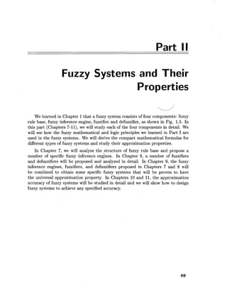 Part II
Fuzzy Systems and Their
Properties
We learned in Chapter 1that a fuzzy system consists of four components: fuzzy
rule base, fuzzy inference engine, fuzzifier and defuzzifier, as shown in Fig. 1.5. In
this part (Chapters 7-11), we will study each of the four components in detail. We
will see how the fuzzy mathematical and logic principles we learned in Part I are
used in the fuzzy systems. We will derive the compact mathematical formulas for
different types of fuzzy systems and study their approximation properties.
In Chapter 7, we will analyze the structure of fuzzy rule base and propose a
number of specific fuzzy inference engines. In Chapter 8, a number of fuzzifiers
and defuzzifiers will be proposed and analyzed in detail. In Chapter 9, the fuzzy
inference engines, fuzzifiers, and defuzzifiers proposed in Chapters 7 and 8 will
be combined to obtain some specific fuzzy systems that will be proven to have
the universal approximation property. In Chapters 10 and 11,the approximation
accuracy of fuzzy systems will be studied in detail and we will show how to design
fuzzy systems to achieve any specified accuracy.
 