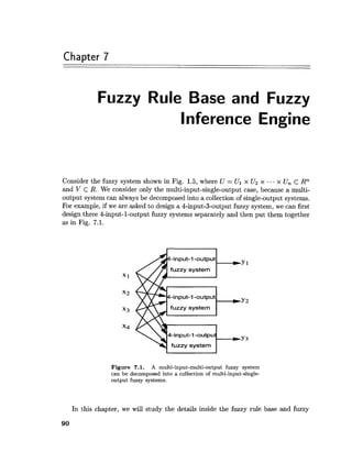 Chapter 7
Fuzzy Rule Base and Fuzzy
Inference Engine
Consider the fuzzy system shown in Fig. 1.5, where U = UI x U2 x ...x Un c Rn
and V c R. We consider only the multi-input-single-output case, because a multi-
output system can always be decomposed into a collection of single-output systems.
For example, if we are asked to design a 4-input-boutput fuzzy system, we can first
design three 4-input-1-output fuzzy systems separately and then put them together
as in Fig. 7.1.
Figure 7.1. A multi-input-multi-output fuzzy system
can be decomposed into a collection of multi-input-single-
output fuzzy systems.
In this chapter, we will study the details inside the fuzzy rule base and fuzzy
 