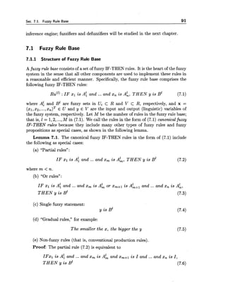 Sec. 7.1. Fuzzy Rule Base 91
inference engine; fuzzifiers and defuzzifiers will be studied in the next chapter.
7.1 Fuzzy Rule Base
7.1.1 Structure of Fuzzy Rule Base
A fuzzy rule base consistsof a set of fuzzy IF-THEN rules. It is the heart of the fuzzy
system in the sense that all other components are used to implement these rules in
a reasonable and efficient manner. Specifically, the fuzzy rule base comprises the
following fuzzy IF-THEN rules:
RU(" : IF xl is A: and ... and x, is Ak, T H E N y is B" (7.1)
where Af and B' are fuzzy sets in Ui c R and V c R, respectively, and x =
(xl,xz,...,x,)* E U and y E V are the input and output (linguistic) variables of
the fuzzy system, respectively. Let M be the number of rules in the fuzzy rule base;
that is, 1 = 1,2,...,M in (7.1). We call the rules in the form of (7.1) canonical fuzzy
IF-THEN rules because they include many other types of fuzzy rules and fuzzy
propositions as special cases, as shown in the following lemma.
Lemma 7.1. The canonical fuzzy IF-THEN rules in the form of (7.1) include
the following as special cases:
(a) LLPartialrules" :
IF XI is A k n d ... and x, is A;, THEN y is B" (7.2)
where m < n.
(b) "Or rules" :
IF xl is A: and ... and x, is AL or x,+l is AL+, and ... and x, is A;,
T H E N y is B' (7.3)
(c) Single fuzzy statement:
y is B'
(d) "Gradual rules," for example:
The smaller the x, the bigger the y (7.5)
(e) Non-fuzzy rules (that is, conventional production rules).
Proof: The partial rule (7.2) is equivalent to
IFxl is A: and ... and x, is AL and x,+l is I and ... and x, is I ,
T H E N y is B' (7-6)
 