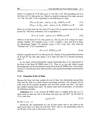 92 Fuzzy Rule Base and Fuzzy Inference Engine Ch. 7
where I is a fuzzy set in R with pI(x) = 1for all x E R. The preceding rule is in
the form of (7.1); this proves (a). Based on intuitive meaning of the logic operator
"or," the "Or rule" (7.3) is equivalent to the following two rules:
I F z l i s A; and ... and x, i s AL, THEN y i s B1 (7.7)
IFX,+~i s A&+, and ... and s, i s A:, THEN y i s B' (7.8)
From (a) we have that the two rules (7.7) and (7.8) are special cases of (7.1); this
proves (b). The fuzzy statement (7.4) is equivalent to
IF XI i s I and ... and x, i s I,THEN y i s B1 (7.9)
which is in the form of (7.1); this proves (c). For (d), let S be a fuzzy set repre-
senting "smaller," for example, ps(x) = 1/(1 +exp(5(x +2))), and B be a fuzzy
set representing "bigger," for example, pB(y) = 1/(1 +exp(-5(y - 2))), then the
"Gradual rule" (7.5) is equivalent to
IF x i s S, THEN y i s B (7.10)
which is a special case of (7.1); this proves (d). Finally, if the membership functions
of Af and B' can only take values 1or 0, then the rules (7.1) become non-fuzzy
rules. ,
In our fuzzy system framework, human knowledge has to be represented in
the form of the fuzzy IF-THEN rules (7.1). That is, we can only utilize human
knowledgethat can be formulated in terms of the fuzzy IF-THEN rules. Fortunately,
Lemma 7.1ensures that these rules provide a quite general knowledgerepresentation
scheme.
7.1.2 Properties of Set of Rules
Because the fuzzy rule base consists of a set of rules, the relationship among these
rules and the rules as a whole impose interesting questions. For example, do the
rules cover all the possible situations that the fuzzy system may face? Are there
any conflicts among these rules? To answer these sorts of questions, we introduce
the following concepts.
Definition 7.1. A set of fuzzy IF-THEN rules is complete if for any x E U ,
there exists at least one rule in the fuzzy rule base, say rule R U ( ~ ) (in the form of
(7.1)), such that
PA:(xi) # 0 (7.11)
for all i = 1,2, ...,n.
Intuitively, the completeness of a set of rules means that at any point in the
input space there is at least one rule that "fires"; that is, the membership value of
the IF part of the rule at this point is non-zero.
 