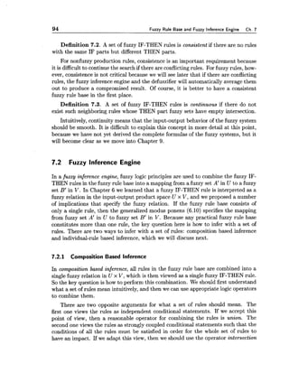 94 Fuzzy Rule Base and Fuzzy inference Engine Ch.7
Definition 7.2. A set of fuzzy IF-THEN rules is consistent if there are no rules
with the same IF parts but different THEN parts.
For nonfuzzy production rules, consistence is an important requirement because
it is difficult to continue the search if there are conflictingrules. For fuzzy rules, how-
ever, consistence is not critical because we will see later that if there are conflicting
rules, the fuzzy inferenceengine and the defuzzifier will automatically average them
out to produce a compromised result. Of course, it is better to have a consistent
fuzzy rule base in the first place.
Definition 7.3. A set of fuzzy IF-THEN rules is continuous if there do not
exist such neighboring rules whose THEN part fuzzy sets have empty intersection.
Intuitively, continuity means that the input-output behavior of the fuzzy system
should be smooth. It is difficult to explain this concept in more detail at this point,
because we have not yet derived the complete formulas of the fuzzy systems, but it
will become clear as we move into Chapter 9.
7.2 Fuzzy lnference Engine
In a fuzzy inference engine, fuzzy logic principles are used to combine the fuzzy IF-
THEN rules in the fuzzy rule base into a mapping from a fuzzy set A' in U to a fuzzy
set B' in V. In Chapter 6 we learned that a fuzzy IF-THEN rule is interpreted as a
fuzzy relation in the input-output product space U x V, and we proposed a number
of implications that specify the fuzzy relation. If the fuzzy rule base consists of
only a single rule, then the generalized modus ponens (6.10) specifies the mapping
from fuzzy set A' in U to fuzzy set B' in V. Because any practical fuzzy rule base
constitutes more than one rule, the key question here is how to infer with a set of
rules. There are two ways to infer with a set of rules: composition based inference
and individual-rule based inference, which we will discuss next.
7.2.1 Composition Based lnference
In composition based inference, all rules in the fuzzy rule base are combined into a
single fuzzy relation in U x V, which is then viewed as a singlefuzzy IF-THEN rule.
So the key question is how to perform this combination. We should first understand
what a set of rules mean intuitively, and then we can use appropriate logic operators
to combine them.
There are two opposite arguments for what a set of rules should mean. The
first one views the rules as independent conditional statements. If we accept this
point of view, then a reasonable operator for combining the rules is union. The
second one views the rules as strongly coupled conditional statements such that the
conditions of all the rules must be satisfied in order for the whole set of rules to
have an impact. If we adapt this view, then we should use the operator intersection
 