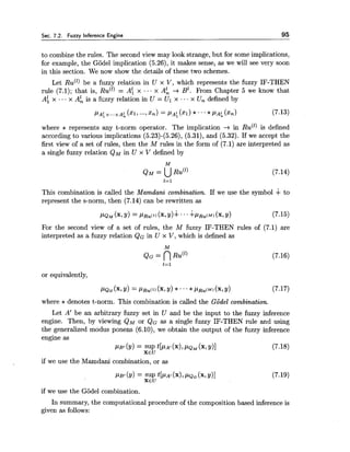 Sec. 7.2. Fuzzy Inference Engine 95
to combine the rules. The second view may look strange, but for some implications,
for example, the Godel implication (5.26), it makes sense, as we will see very soon
in this section. We now show the details of these two schemes.
Let RU(') be a fuzzy relation in U x V, which represents the fuzzy IF-THEN
rule (7.1); that is, RU(') = A: x ... x A: -+ B'. From Chapter 5 we know that
A; x ..- x A: is a fczzy relation in U = Ul x ..- x Un defined by
where * represents any t-norm operator. The implication -+ in RU(') is defined
according to various implications (5.23)-(5.26), (5.31), and (5.32). If we accept the
first view of a set of rules, then the M rules in the form of (7.1) are interpreted as
a single fuzzy relation QM in U x V defined by
This combination is called the Mamdani combination. If we use the symbol + to
represent the s-norm, then (7.14) can be rewritten as
PQ? (x, Y)= P R U ~ ~ )(x, ?I)+.../ P R U ( M ) (x,31) (7.15)
For the second view of a set of rules, the M fuzzy IF-THEN rules of (7.1) are
interpreted as a fuzzy relation QG in U x V, which is defined as
or equivalently,
where *denotes t-norm. This combination is called the Godel combination.
Let A' be an arbitrary fuzzy set in U and be the input to the fuzzy inference
engine. Then, by viewing QM or QG as a single fuzzy IF-THEN rule and using
the generalized modus ponens (6.10), we obtain the output of the fuzzy inference
engine as
PB' (Y)= SUP ~ [ P A J(XI,PQM (x, Y)] (7.18)
XEU
if we use the Mamdani combination, or as
PB' (9)= SUP ~ [ P A '(XI,PQG(x, Y)] (7.19)
XEU
if we use the Godel combination.
In summary, the computational procedure of the composition based inference is
given as follows:
 