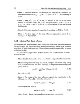 96 Fuzzy Rule Base and Fuzzy Inference Engine Ch. 7
Step 1:For the M fuzzy IF-THEN rules in the form of (7.1), determine the
membership functions PA: x..,xA;($1, ...,Xn) for 1 = 1,2,...,M according to
(7.13).
Step 2: View All x .. x A; as the FPI and B' as the FP2 in the impli-
cations (5.23)-(5.26), (5.31) and (5.32), and detbrmine pBu(l)(xl, ...,x,, y) =
p ~ ; ~ . , . ~ ~ ~ . + ~ i ( x ~ ,...,xn,y) for 1 = 1,2,...,M according to any one of these
implications.
Step 3: Determine 1 - 1 ~ ~(x, y) or , u ~ ~(x, y) according to (7.15) or (7.17).
Step 4: For given input A', the fuzzy inference engine gives output B' ac-
cording to (7.18) or (7.19).
7.2.2 Individual-Rule Based lnference
In individual-rule based inference, each rule in the fuzzy rule base determines an
output fuzzy set and the output of the whole fuzzy inference engine is the combina-
tion of the M individual fuzzy sets. The combination can be taken either by union
or by intersection.
The computational procedure of the individual-rule based inference is summa-
rized as follows:
Steps 1and 2: Same as the Steps 1and 2 for the composition based inference.
Step 3: For given input fuzzy set A' in U , compute the output fuzzy set B,'
in V for each individual rule RU(')according to the generalized modus ponens
(6.10), that is,
PB;(Y)= SUP ~[PA'(X),PRU("(x,Y)] (7.20)
XEU
for 1 = 1,2,...,M
Step 4: The output of the fuzzy inference engine is the combination of the
M fuzzy sets {B:,...,B b ) either by union, that is,
or by intersection, that is,
where + and * denote s-norm and t-norm operators, respectively.
 