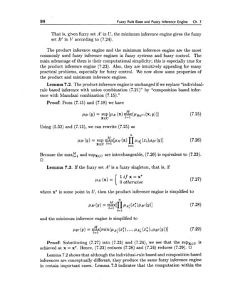 98 Fuzzy Rule Base and Fuzzy Inference Engine Ch. 7
That is, given fuzzy set A' in U, the minimum inference engine gives the fuzzy
set B' in V according to (7.24).
The product inference engine and the minimum inference engine are the most
commonly used fuzzy inference engines in fuzzy systems and fuzzy control. The
main advantage of them is their computational simplicity; this is especially true for
the product inference engine (7.23). Also, they are intuitively appealing for many
practical problems, especially for fuzzy control. We now show some properties of
the product and minimum inference engines.
Lemma 7.2. The product inference engine is unchanged if we replace "individual-
rule based inference with union combination (7.21)" by "composition based infer-
ence with Mamdani combination (7.15)."
Proof: From (7.15) and (7.18) we have
Using (5.32) and (7.13), we can rewrite (7.25) as
Because the maxE, and supxGu are interchangeable, (7.26) is equivalent to (7.23).
Lemma 7.3. If the fuzzy set A' is a fuzzy singleton, that is, if
where x* is some point in U, then the product inference engine is simplified to
and the minimum inference engine is simplified to
Proof: Substituting (7.27) into (7.23) and (7.24), we see that the SUPXE~is
achieved at x = x*. Hence, (7.23) reduces (7.28) and (7.24) reduces (7.29).
Lemma 7.2 showsthat although the individual-rule based and composition based
inferences are conceptually different, they produce the same fuzzy inference engine
in certain important cases. Lemma 7.3 indicates that the computation within the
 