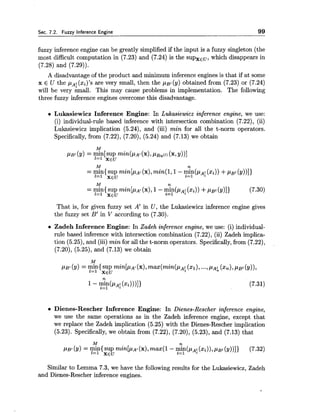 Sec. 7.2. Fuzzy Inference Engine 99
fuzzy inference engine can be greatly simplified if the input is a fuzzy singleton (the
most difficult computation in (7.23) and (7.24) is the supxEu, which disappears in
(7.28) and (7.29)).
A disadvantage of the product and minimum inference engines is that if at some
x E U the pA;(xi)'s are very small, then the ~ B I(y) obtained from (7.23) or (7.24)
will be very small. This may cause problems in implementation. The following
three fuzzy inference engines overcome this disadvantage.
Lukasiewicz Inference Engine: In Lukasiewicz inference engine, we use:
(i) individual-rule based inference with intersection combination (7.22), (ii)
Lukasiewicz implication (5.24), and (iii) min for all the t-norm operators.
Specifically,from (7.22), (7.20), (5.24) and (7.13) we obtain
M n
= mln{ SUP min[p~l(x),1 - min(p~;(xi)) +P B ~(Y)]}t= 1
(7.30)
1=1 XEU
That is, for given fuzzy set A' in U, the Lukasiewicz inference engine gives
the fuzzy set B' in V according to (7.30).
Zadeh Inference Engine: In Zadeh inference engine, we use: (i) individual-
rule based inference with intersection combination (7.22), (ii) Zadeh implica-
tion (5.25), and (iii) min for all the t-norm operators. Specifically,from (7.22),
(7.20), (5.25), and (7.13) we obtain
M
PB' (3) = mln{ sup min[p~l(x),max(min(pA;(XI),..., (x,), pgl (y)),
1=1 XEU
1- PA:%=I (xi)))]} (7.31)
Dienes-Rescher Inference Engine: In Dienes-Rescher inference engine,
we use the same operations as in the Zadeh inference engine, except that
we replace the Zadeh implication (5.25) with the Dienes-Rescher implication
(5.23). Specifically,we obtain from (7.22), (7.20), (5.23), and (7.13) that
M
PB.(9) = minisup min[lrat (x),max(1 - $n(p~i (xi)),p ~ i(y))]} (7.32)
1=1 XEU 2=1 *
Similar to Lemma 7.3, we have the following results for the Lukasiewicz, Zadeh
and Dienes-Rescher inference engines.
 
