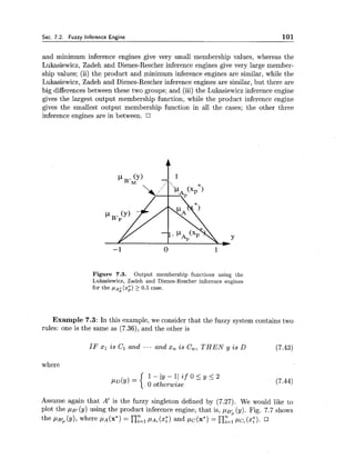 Sec. 7.2. Fuzzy Inference Engine 101
and minimum inference engines give very small membership values, whereas the
Lukasiewicz, Zadeh and Dienes-Rescher inference engines give very large member-
ship values; (ii) the product and ,minimum inference engines are similar, while the
Lukasiewicz, Zadeh and Dienes-Rescher inference engines are similar, but there are
big differences between these two groups; and (iii) the Lukasiewicz inference engine
gives the largest output membership function, while the product inference engine
gives the smallest output membership function in all the cases; the other three
inference engines are in between.
Figure 7.3. Output membership functions using the
Lukasiewicz, Zadeh and Dienes-Rescher inference engines
for the par; (xi)2 0.5 case.
Example 7.3: In this example, we consider that the fuzzy system contains two
rules: one is the same as (7.36), and the other is
IF XI is Cl and ... and x, is C,, THEN y is D (7.43)
where
1 - ( y - 1 I i f O L y < 2
0 otherwise
Assume again that A' is the fuzzy singleton defined by (7.27). We would like to
plot the ~ B I(y) using the product inference engine, that is, ,UB; (y). Fig. 7.7 shows
the PB; (Y),where P A (x*)= n:=l PA; (2;) and pc(x*) = ny=l pcZ(x;).
 