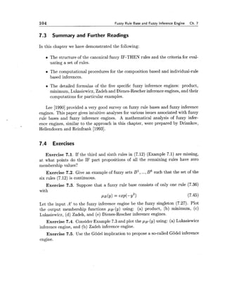 104 Fuzzy Rule Base and Fuzzy Inference Engine Ch. 7
7.3 Summary and Further Readings
In this chapter we have demonstrated the following:
The structure of the canonical fuzzy IF-THEN rules and the criteria for eval-
uating a set of rules.
The computational procedures for the composition based and individual-rule
based inferences.
The detailed formulas of the five specific fuzzy inference engines: product,
minimum, Lukasiewicz, Zadeh and Dienes-Rescher inference engines, and their
computations for particular examples.
Lee [I9901provided a very good survey on fuzzy rule bases and fuzzy inference
engines. This paper gives intuitive analyses for various issues associated with fuzzy
rule bases and fuzzy inference engines. A mathematical analysis of fuzzy infer-
ence engines, similar to the approach in this chapter, were prepared by Driankov,
Hellendoorn and Reinfrank [1993].
7.4 Exercises
Exercise 7.1. If the third and sixth rules in (7.12) (Example 7.1) are missing,
at what points do the IF part propositions of all the remaining rules have zero
membership values?
Exercise 7.2. Give an example of fuzzy sets B1,...,B6 such that the set of the
six rules (7.12) is continuous.
Exercise 7.3. Suppose that a fuzzy rule base consists of only one rule (7.36)
with
PB(Y)= exp(-y2) (7.45)
Let the input A' to the fuzzy inference engine be the fuzzy singleton (7.27). Plot
the output membership functions ,u~,(y)using: (a) product, (b) minimum, (c)
Lukasiewicz, (d) Zadeh, and (e) Dienes-Rescher inference engines.
Exercise 7.4. Consider Example 7.3 and plot the p ~ ,(y) using: (a) Lukasiewicz
inference engine, and (b) Zadeh inference engine.
Exercise 7.5. Use the Godel implication to propose a so-called Godel inference
engine.
 