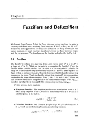 Chapter 8
Fuzzifiers and Defuzzifiers
We learned from Chapter 7 that the fuzzy inference engine combines the rules in
the fuzzy rule base into a mapping from fuzzy set A' in U to fuzzy set B' in V.
Because in most applications the input and output of the fuzzy system are real-
valued numbers, we must construct interfaces between the fuzzy inference engine
and the environment. The interfaces are the fuzzifier and defuzzifier in Fig. 1.5.
8.1 Fuzzifiers
The fuzzifier is defined as a mapping from a real-valued point x* E U C Rn to
a fuzzy set A' in U. What are the criteria in designing the fuzzifier? First, the
fuzzifier should consider the fact that the input is at the crisp point x*, that is, the
fuzzy set A' should have large membership value at x*. Second, if the input to the
fuzzy system is corrupted by noise, then it is desireable that the fuzzifier should help
to suppress the noise. Third, the fuzzifier should help to simplify the computations
involved in the fuzzy inference engine. From (7.23), (7.24) and (7.30)-(7.32) we see
that the most complicated computation in the fuzzy inference engine is the supxEu,
therefore our objective is to simplify the computations involving supxEu.
We now propose three fuzzifiers:
Singleton fuzzifier: The singleton fuzzijier maps a real-valued point x* E U
into a fuzzy singleton A' in U, which has membership value 1at x* and 0 at
all other points in U ;that is,
1 i f x = x *
= 0 otherwise
Gaussian fuzzifier: The Gaussian fuzzijier maps x* E U into fuzzy set A'
in U , which has the following Gaussian membership function:
 