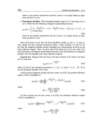 106 Fuzzifiers and Defuzzifiers Ch. 8
where ai are positive parameters and the t-norm * is usually-skosenas alge-
braic product or min.
Triangular fuzzifier: The triangular fuzzifier maps x* E U into fuzzy set A'
in U , which has the following triangular membership function
(1 - Im-~Tl)*...~(l lxn-x:l ) if xi-xzl 5 bi, i = 1,2,...,n
PA! (4= { o otlzer1.i.e
6,
(8.3)
where bi are positive parameters and the t-norm * is usually chosen as alge-
braic product or min.
From (8.1)-(8.3) we see that all three fuzzifiers satisfy pA,(x*)= 1; that is,
they satisfy the first criterion mentioned before. From Lemmas 7.3 and 7.4 we
see that the singleton fuzzifier greatly simplifies the computations involved in the
fuzzy inference engine. Next, we show that if the fuzzy sets A: in the rules (7.1)
have Gaussian or triangular membership functions, then the Gaussian or triangular
fuzzifier also will simplify some fuzzy inference engines.
Lemma 8.1. Suppose that the fuzzy rule base consists of M rules in the form
of (7.1) and that
where 5: and a%are constant parameters, i = 1,2,...,n and 1 = 1,2,...,M. If we
use the Gaussian fuzzifier (8.2), then:
(a)If we choose algebraic product for the t-norm *in (8.2), the product inference
engine (7.23) is simplified to
where
(b) If we choose min for the t-norm * in (8.2), the minimum inference engine
(7.24) is simplified to
m 1 M - ~ ! ,
pB, (y) = m%[min(e 1 ,...,e-( "-5, ) 2 , PBI(Y))I (8.7)
1=1
where
 