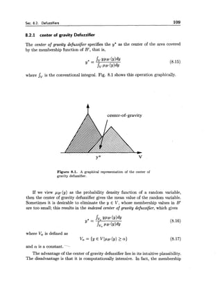 Sec. 8.2. Defuzzifiers 109
8.2.1 center of gravity Defuzzifier
The center of gravity defuzzifier specifies the y" as the center of the area covered
by the membership function of B', that is,
where Jv is the conventional integral. Fig. 8.1 shows this operation graphically.
Figure 8.1. A graphical representation of the center of
gravity defuzzifier.
If we view p ~ ~ ( y )as the probability density function of a random variable,
then the center of gravity defuzzifier gives the mean value of the random variable.
Sometimes it is desirable to eliminate the y E V, whose membership values in B'
are too small; this results in the indexed center of gravity defuzzifier, which gives
where V, is defined as
vm = {Y E V~PB'(Y)2 Q)
and a is a constant.
The advantage of the center of gravity defuzzifier lies in its intuitive plausibility.
The disadvantage is that it is computationaily intensive. In fact, the membership
 