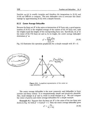 110 Fuzzifiers and Defuzzifiers Ch. 8
function ,uB,(y) is usually irregular and therefore the integrations in (8.15) and
(8.16) are difficult to compute. The next defuzzifier tries to overcome this disad-
vantage by approximating (8.15) with a simpler formula.
8.2.2 Center Average Defuzzifier
Because the fuzzy set B' is the union or intersection of M fuzzy sets, a good approx-
imation of (8.15) is the weighted average of the centers of the M fuzzy sets, with
the weights equal the heights of the corresponding fuzzy sets. Specifically, let gjlbe
the center of the l'th fuzzy set and wl be its height, the center average defuzzifier
determines y* as
Fig. 8.2 illustrates this operation graphically for a simple example with M = 2.
Figure 8.2. A graphical representation of the center av-
erage defuzzifier.
The center average defuzzifier is the most commonly used defuzzifier in fuzzy
systems and fuzzy control. It is computationally simple and intuitively plausible.
Also, small changes in g b d wl result in small changes in y*. We now compare
the center of gravity and center average defuzzifiers for a simple example.
Example 8.1. Suppose that the fuzzy set B' is the union of the two fuzzy sets
shown in Fig. 8.2 with jjl = 0 and G~ = 1. Then the center average defuzzifier gives
 