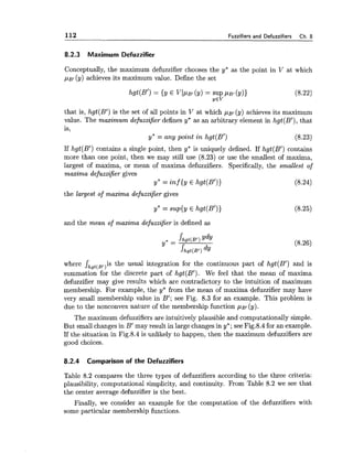 112 Fuzzifiers and Defuzzifiers Ch. 8
8.2.3 Maximum Defuzzifier
Conceptually, the maximum defuzzifier chooses the y* as the point in V at which
~ B I(y) achieves its maximum value. Define the set
that is, hgt(Bi) is the set of all points in V at which ~ B I(y) achieves its maximum
value. The maximum defuzzifier defines y* as an arbitrary element in hgt(B1),that
is,
y* = any point in hgt(B1) (8.23)
If hgt(B1) contains a single point, then y* is uniquely defined. If hgt(B1) contains
more than one point, then we may still use (8.23) or use the smallest of maxima,
largest of maxima, or mean of maxima defuzzifiers. Specifically, the smallest of
maxima defuzzifier gives
Y*= inf {y E hgt(B1)) (8.24)
the largest of maxima defizzifier gives
and the mean of maxima defuzzifier is defined as
where Jhgt(Bl)i~the usual integration for the continuous part of hgt(B1) and is
summation for the discrete part of hgt(B1). We feel that the mean of maxima
defuzzifier may give results which are contradictory to the intuition of maximum
membership. For example, the y* from the mean of maxima defuzzifier may have
very small membership value in B'; see Fig. 8.3 for an example. This problem is
due to the nonconvex nature of the membership function p ~ l(y).
The maximum defuzzifiers are intuitively plausible and computationally simple.
But small changes in B' may result in large changes in y*; see Fig.8.4 for an example.
If the situation in Fig.8.4 is unlikely to happen, then the maximum defuzzifiers are
good choices.
8.2.4 Comparison of the Defuzzifiers
Table 8.2 compares the three types of defuzzifiers according to the three criteria:
plausibility, computational simplicity, and continuity. From Table 8.2 we see that
the center average defuzzifier is the best.
Finally, we consider an example for the computation of the defuzzifiers with
some particular membership functions.
 