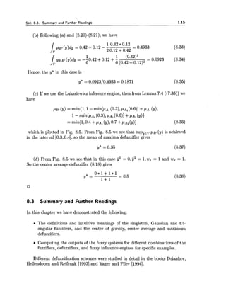 Sec. 8.3. Summary and Further Readings 115
(b) Following (a) and (8.20)-(8.21), we have
Hence, the y* in this case is
(c) If we use the Lukasiewicz inference engine, then from Lemma 7.4 ((7.33)) we
have
PB[(Y)= minil, 1- m i n [ p ~ ,(0.3),PA,(O.~)]+PA, (y),
1- min[P~,(0.3),PA,(0-6)1+PA,(Y)1
= min[l,0.4 +PA, (y),0.7 +PA2(Y)] (8.36)
which is plotted in Fig. 8.5. From Fig. 8.5 we see that supyEVpat (y) is achieved
in the interval [0.3,0.4],so the mean of maxima defuzzifier gives
(d) From Fig. 8.5 we see that in this case jjl = 0,jj2 = 1,wl = 1and wz = 1.
So the center average defuzzifier (8.18) gives
8.3 Summary and Further Readings
In this chapter we have demonstrated the following:
The definitions and intuitive meanings of the singleton, Gaussian and tri-
angular fuzzifiers, and the center of gravity, center average and maximum
defuzzifiers.
Computing the outputs of the fuzzy systems for different combinations of the
fuzzifiers, defuzzifiers, and fuzzy inference engines for specific examples.
Different defuzzification schemes were studied in detail in the books Driankov,
Hellendoorn and Reifrank [I9931and Yager and Filev [1994].
 