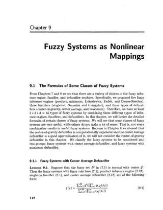 Chapter 9
Fuzzy Systems as Nonlinear
Mappings
9.1 The Formulas of Some Classes of Fuzzy Systems
From Chapters 7 and 8 we see that there are a variety of choices in the fuzzy infer-
ence engine, fuzzifier, and defuzzifier modules. Specifically, we proposed five fuzzy
inference engines (product, minimum, Lukasiewicz, Zadeh, and Dienes-Rescher),
three fuzzifiers (singleton, Gaussian and triangular), and three types of defuzzi-
fiers (center-of-gravity, center average, and maximum). Therefore, we have at least
5 * 3 * 3 = 45 types of fuzzy systems by combining these different types of infer-
ence engines, fuzzifiers, and defuzzifiers. In this chapter, we will derive the detailed
formulas of certain classes of fuzzy systems. We will see that some classes of fuzzy
systems are very useful, while others do not make a lot of sense. That is, not every
combination results in useful fuzzy systems. Because in Chapter 8 we showed that
the center-of-gravity defuzzifieris computationally expensive and the center average
defuzzifier is a good approximation of it, we will not consider the center-of-gravity
defuzzifier in this chapter. We classify the fuzzy systems to be considered into
two groups: fuzzy systems with center average defuzzifier, and fuzzy systems with
maximum defuzzifier.
9.1.1 Fuzzy Systems with Center Average Defuzzifier
Lemma 9.1. Suppose that the fuzzy set B1 in (7.1) is normal with center gl.
Then the fuzzy systems with fuzzy rule base (7.1), product inference engine (7.23),
singleton fuzzifier (8.1), and center average defuzzifier (8.18) are of the following
form:
 