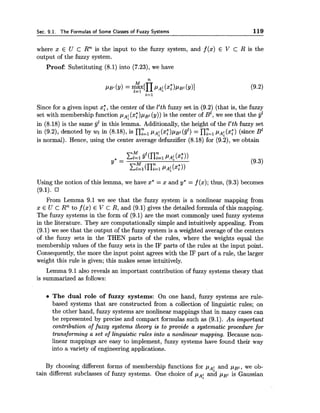 Sec. 9.1. The Formulas of Some Classes of Fuzzy Systems 119
where x E U c Rn is the input to the fuzzy system, and f(x) E V C R is the
output of the fuzzy system.
Proof: Substituting (8.1) into (7.23), we have
Since for a given input xf, the center of the ltthfuzzy set in (9.2) (that is, the fuzzy
set with membership function pA!(x;)pBt ( y ) )is the center of B ~ ,we see that the jjl
in (8.18) is the same jjl in this lemma. Additionally, the height of the ltthfuzzy set
in (9.2), denoted by wl in (8.18), is ny=,p ~ :(x;)pBl (9') = ny=lpAf(xb) (since B1
is normal). Hence, using the center average defuzzifier (8.18) for (9.2), we obtain
Using the notion of this lemma, we have x* = x and y* = f (x); thus, (9.3) becomes
(9.1).
From Lemma 9.1 we see that the fuzzy system is a nonlinear mapping from
x E U c Rnto f (x) E V C R, and (9.1) gives the detailed formula of this mapping.
The fuzzy systems in the form of (9.1) are the most commonly used fuzzy systems
in the literature. They are computationally simple and intuitively appealing. From
(9.1) we see that the output of the fuzzy system is a weighted average of the centers
of the fuzzy sets in the THEN parts of the rules, where the weights equal the
membership values of the fuzzy sets in the IF parts of the rules at the input point.
Consequently,the more the input point agrees with the IF part of a rule, the larger
weight this rule is given; this makes sense intuitively.
Lemma 9.1 also reveals an important contribution of fuzzy systems theory that
is summarized as follows:
The dual role of fuzzy systems: On one hand, fuzzy systems are rule-
based systems that are constructed from a collection of linguistic rules; on
the other hand, fuzzy systems are nonlinear mappings that in many cases can
be represented by precise and compact formulas such as (9.1). An important
contribution of fuzzy systems theory is to provide a systematic procedure for
transforming a set of linguistic rules into a nonlinear mapping. Because non-
linear mappings are easy to implement, fuzzy systems have found their way
into a variety of engineering applications.
By choosing different forms of membership functions for pAf:and ~ B I ,we ob-
tain different subclasses of fuzzy systems. One choice of and pg1 is Gaussian
 
