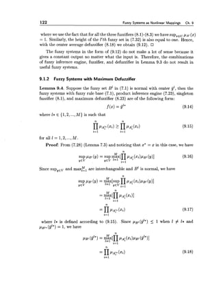 122 Fuzzy Systems as Nonlinear Mappings Ch. 9
where we use the fact that for all the three fuzzifiers (8.1)-(8.3) we have supzEuPA, (x)
= 1. Similarly, the height of the E'th fuzzy set in (7.32) is also equal to one. Hence,
with the center average defuzzifier (8.18) we obtain (9.12).
The fuzzy systems in the form of (9.12) do not make a lot of sense because it
gives a constant output no matter what the input is. Therefore, the combinations
of fuzzy inference engine, fuzzifier, and defuzzifier in Lemma 9.3 do not result in
useful fuzzy systems.
9.1.2 Fuzzy Systems with Maximum Defuzzifier
Lemma 9.4. Suppose the fuzzy set B1in (7.1) is normal with center gl, then the
fuzzy systems with fuzzy rule base (7.1), product inference engine (7.23), singleton
fuzzifier (8.1), and maximum defuzzifier (8.23) are of the following form:
where 1* E {1,2,...,M) is such that
for all 1 = 1,2,...,M.
Proof: From (7.28) (Lemma 7.3) and noticing that x* = x in this case, we have
Since supyev and max& are interchangeable and B1 is normal, we have
where l* is defined according to (9.15). Since / A ~ I ( ~ ' * )5 1 when 1 # I* and
pgl*(gl*)= 1,we have
 