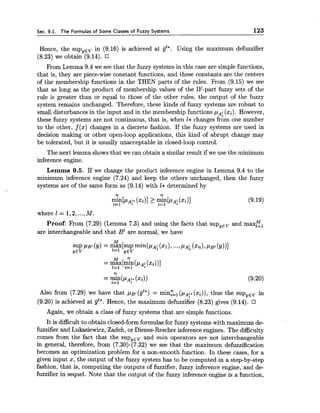 Sec. 9.1. The Formulas of Some Classes of Fuzzy Systems 123
Hence, the sup,,, in (9.16) is achieved at jjl*. Using the maximum defuzzifier
(8.23) we obtain (9.14).
From Lemma 9.4 we see that the fuzzy systems in this case are simple functions,
that is, they are piece-wise constant functions, and these constants are the centers
of the membership functions in the THEN parts of the rules. From (9.15) we see
that as long as the product of membership values of the IF-part fuzzy sets of the
rule is greater than or equal to those of the other rules, the output of the fuzzy
system remains unchanged. Therefore, these kinds of fuzzy systems are robust to
small disturbances in the input and in the membership functions pA<xi). However,
these fuzzy systems are not continuous, that is, when I* changes fr6m one number
to the other, f(x) changes in a discrete fashion. If the fuzzy systems are used in
decision making or other open-loop applications, this kind of abrupt change may
be tolerated, but it is usually unacceptable in closed-loop control.
The next lemma shows that we can obtain a similar result if we use the minimum
inference engine.
Lemma 9.5. If we change the product inference engine in Lemma 9.4 to the
minimum inference engine (7.24) and keep the others unchanged, then the fuzzy
systems are of the same form as (9.14) with 1* determined by
n n
"ln[P~;*$=I ("ill 2 rnln[P~:2=1 (9.19)
where 1 = 1,2,...,M.
Proof: From (7.29) (Lemma 7.3) and using the facts that sup,,, and maxE,
are interchangeable and that B1are normal, we have
M n.
= max[mln(~~:1=1 i=l (xi))I
n
= mln(p~:*(xi))i=l
Also from (7.29) we have that p ~ l(jjl*) = mi$==, (pAf*(xi)), thus the sup,,, in
(9.20) is achieved at gl*. Hence, the maximum defuzzifier (8.23) gives (9.14).
Again, we obtain a class of fuzzy systems that are simple functions.
It is difficult to obtain closed-form formulas for fuzzy systems with maximum de-
fuzzifier and Lukasiewicz, Zadeh, or Dienes-Rescher inference engines. The difficulty
comes from the fact that the sup,,, and min operators are not interchangeable
in general, therefore, from (7.30)-(7.32) we see that the maximum defuzzification
becomes an optimization problem for a non-smooth function. In these cases, for a
given input x, the output of the fuzzy system has to be computed in a step-by-step
fashion, that is, computing the outputs of fuzzifier, fuzzy inference engine, and de-
fuzzifier in sequel. Note that the output of the fuzzy inference engine is a function,
 