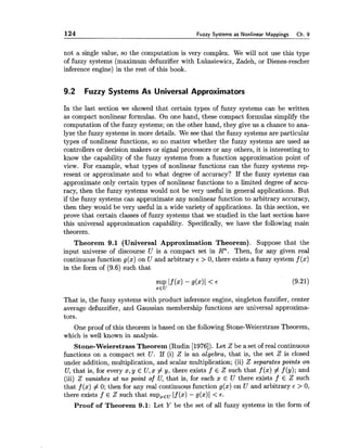 124 Fuzzy Systems as Nonlinear Mappings Ch. 9
not a single value, so the computation is very complex. We will not use this type
of fuzzy systems (maximum defuzzifier with Lukasiewicz, Zadeh, or Dienes-rescher
inference engine) in the rest of this book.
9.2 Fuzzy Systems As Universal Approximators
In the last section we showed that certain types of fuzzy systems can be written
as compact nonlinear formulas. On one hand, these compact formulas simplify the
computation of the fuzzy systems; on the other hand, they give us a chance to ana-
lyze the fuzzy systems in more details. We see that the fuzzy systems are particular
types of nonlinear functions, so no matter whether the fuzzy systems are used as
controllers or decision makers or signal processors or any others, it is interesting to
know the capability of the fuzzy systems from a function approximation point of
view. For example, what types of nonlinear functions can the fuzzy systems rep-
resent or approximate and to what degree of accuracy? If the fuzzy systems can
approximate only certain types of nonlinear functions to a limited degree of accu-
racy, then the fuzzy systems would not be very useful in general applications. But
if the fuzzy systems can approximate any nonlinear function to arbitrary accuracy,
then they would be very useful in a wide variety of applications. In this section, we
prove that certain classes of fuzzy systems that we studied in the last section have
this universal approximation capability. Specifically, we have the following main
theorem.
Theorem 9.1 (Universal Approximation Theorem). Suppose that the
input universe of discourse U is a compact set in Rn. Then, for any given real
continuous function g(x) on U and arbitrary 6 > 0, there exists a fuzzy system f (x)
in the form of (9.6) such that
That is, the fuzzy systems with product inference engine, singleton fuzzifier, center
average defuzzifier, and Gaussian membership functions are universal approxima-
tors.
One proof of this theorem is based on the following Stone-Weierstrass Theorem,
which is well known in analysis.
Stone-WeierstrassTheorem (Rudin [1976]). Let Z be a set of real continuous
functions on a compact set U . If (i) Z is an algebra, that is, the set Z is closed
under addition, multiplication, and scalar multiplication; (ii) Z separates points on
U, that is, for every x, y E U,x # y, there exists f E Z such that f (x) # f (y); and
(iii) Z vanishes at no point of U, that is, for each x E U there exists f E Z such
that f (x) # 0; then for any real continuous function g(x) on U and arbitrary 6 > 0,
there exists f E Z such that supzEuIf (a) - g(x)l < E .
Proof of Theorem 9.1: Let Y be the set of all fuzzy systems in the form of
 